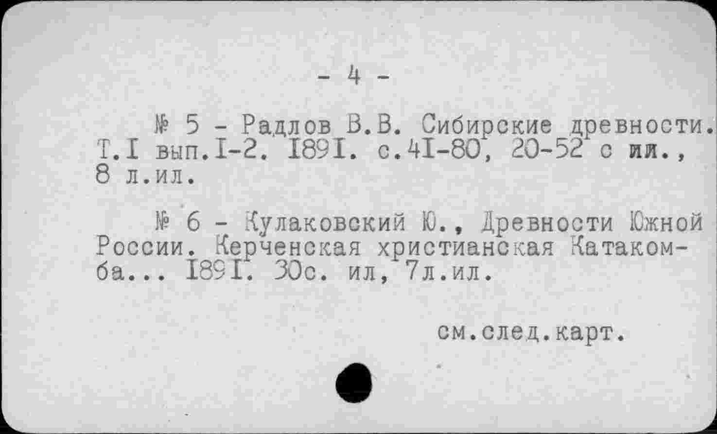 ﻿- 4 -
їй 5 - Радлов ß.B. Сибирские древности. T.I вып.1-2. 1891. с.41-80, 20-52 с ил., 8 л.ил.
№ б - Кулаковский Ю., Древности Южной России. Керченская христианская Катакомба... 1891. 30с. ил, 7л.ил.
см.след.карт.